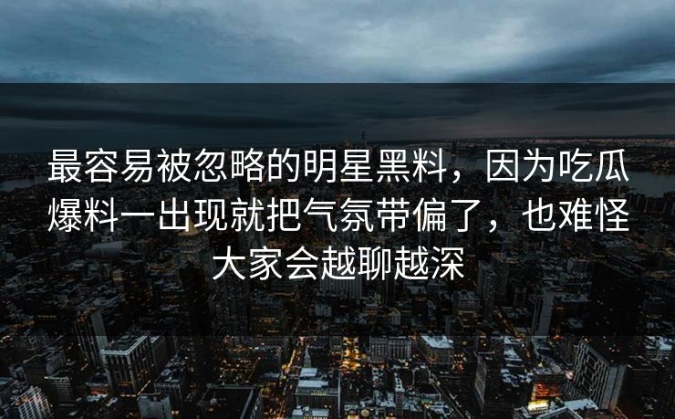 最容易被忽略的明星黑料，因为吃瓜爆料一出现就把气氛带偏了，也难怪大家会越聊越深