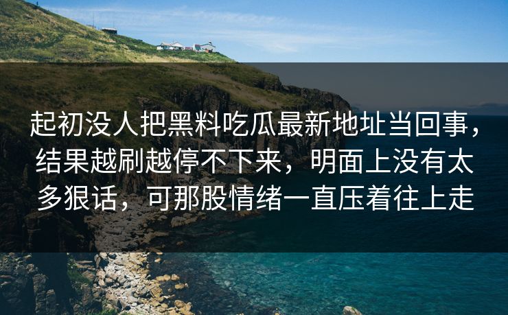 起初没人把黑料吃瓜最新地址当回事，结果越刷越停不下来，明面上没有太多狠话，可那股情绪一直压着往上走