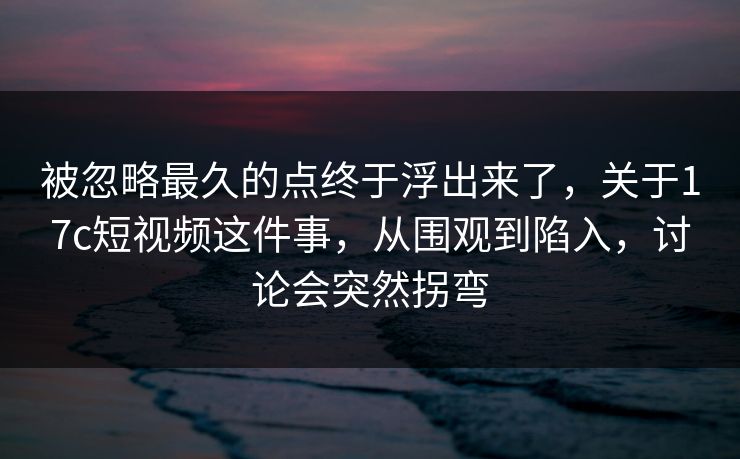 被忽略最久的点终于浮出来了，关于17c短视频这件事，从围观到陷入，讨论会突然拐弯