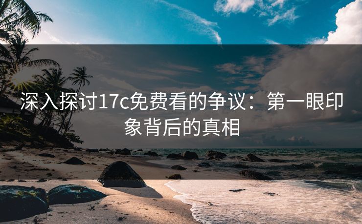 深入探讨<strong>17C</strong>免费看的争议：第一眼印象背后的真相