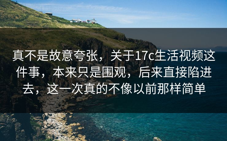 真不是故意夸张，关于17c生活视频这件事，本来只是围观，后来直接陷进去，这一次真的不像以前那样简单