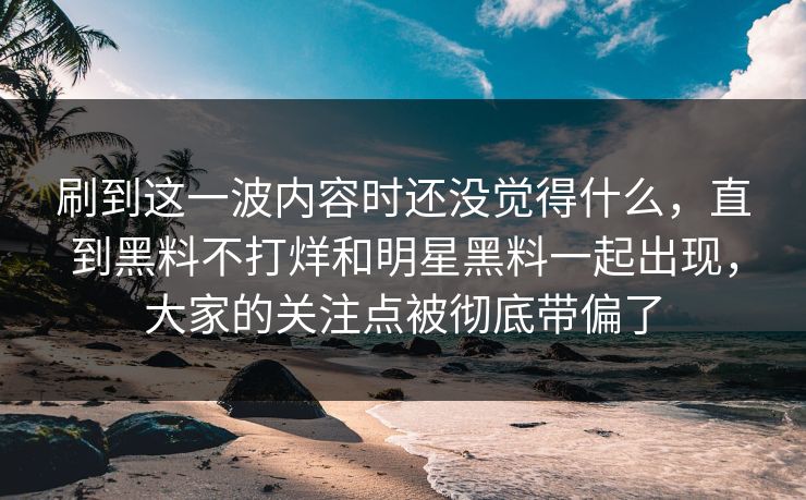 刷到这一波内容时还没觉得什么,直到黑料不打烊和明星黑料一起出现,大家的关注点被彻底带偏了 刷到这一波内容时还没觉得什么,直到黑料不打烊和明星黑料一起出现,大家的关注点被彻底带偏了