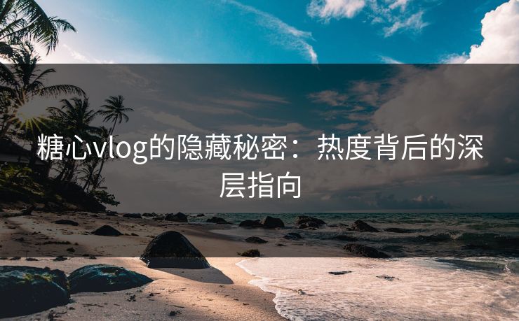 糖心vlog的隐藏秘密：热度背后的深层指向